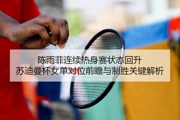 陈雨菲连续热身赛状态回升 苏迪曼杯女单对位前瞻与制胜关键解析