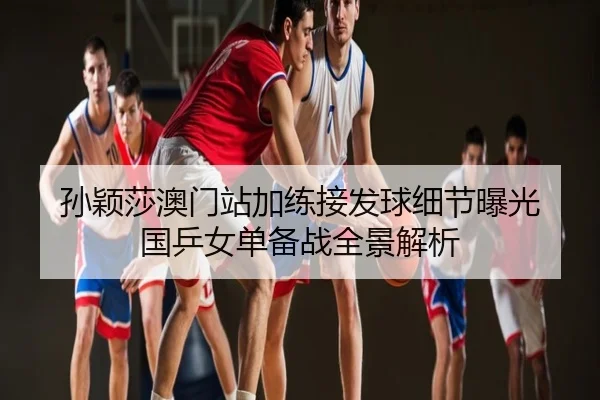 孙颖莎澳门站加练接发球细节曝光 国乒女单备战全景解析