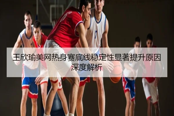 王欣瑜美网热身赛底线稳定性显著提升原因深度解析