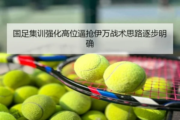 国足集训强化高位逼抢伊万战术思路逐步明确