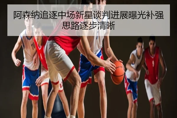 阿森纳追逐中场新星谈判进展曝光补强思路逐步清晰